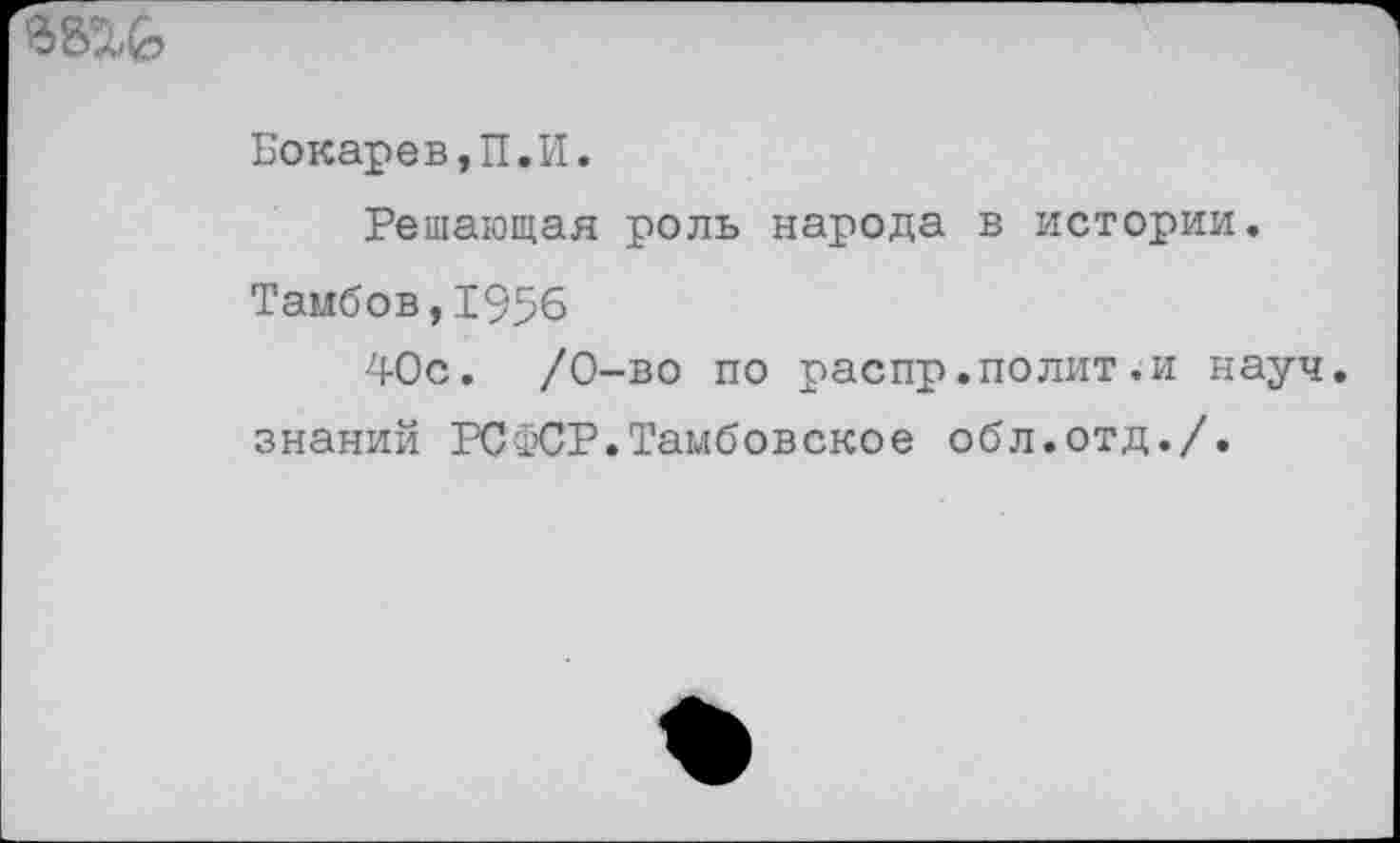 ﻿Бокарев,П.И.
Решающая роль народа в истории.
Тамбов,1956
40с.	/0-во по распр.полит.и науч,
знаний РСФСР.Тамбовское обл.отд./.